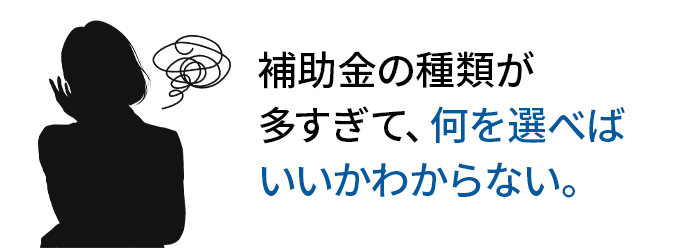 補助金の種類が 多すぎて、何を選べば いいかわからない。