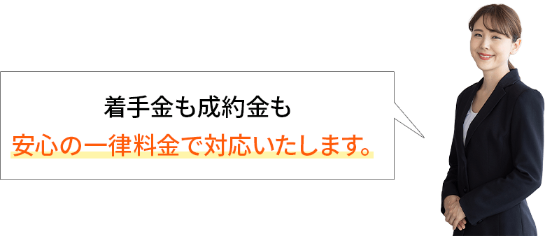 着手金も成約金も安心の一律料金で対応いたします。