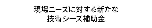 現場ニーズに対する新たな 技術シーズ補助金