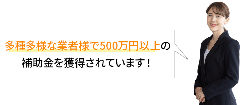 多種多様な業者様で500万以上の補助金を獲得されています！